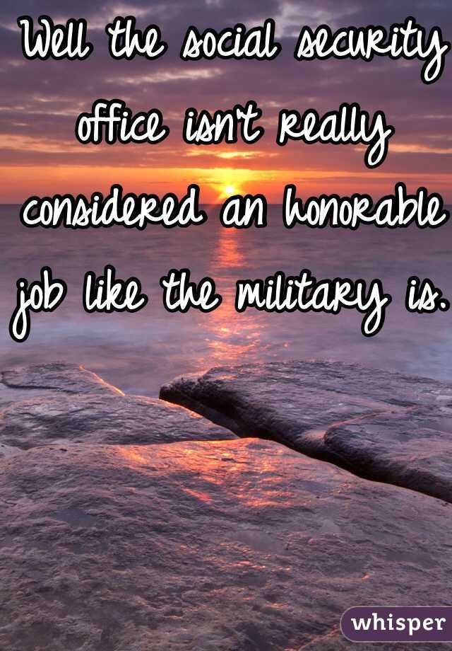 Well the social security office isn't really considered an honorable job like the military is. 