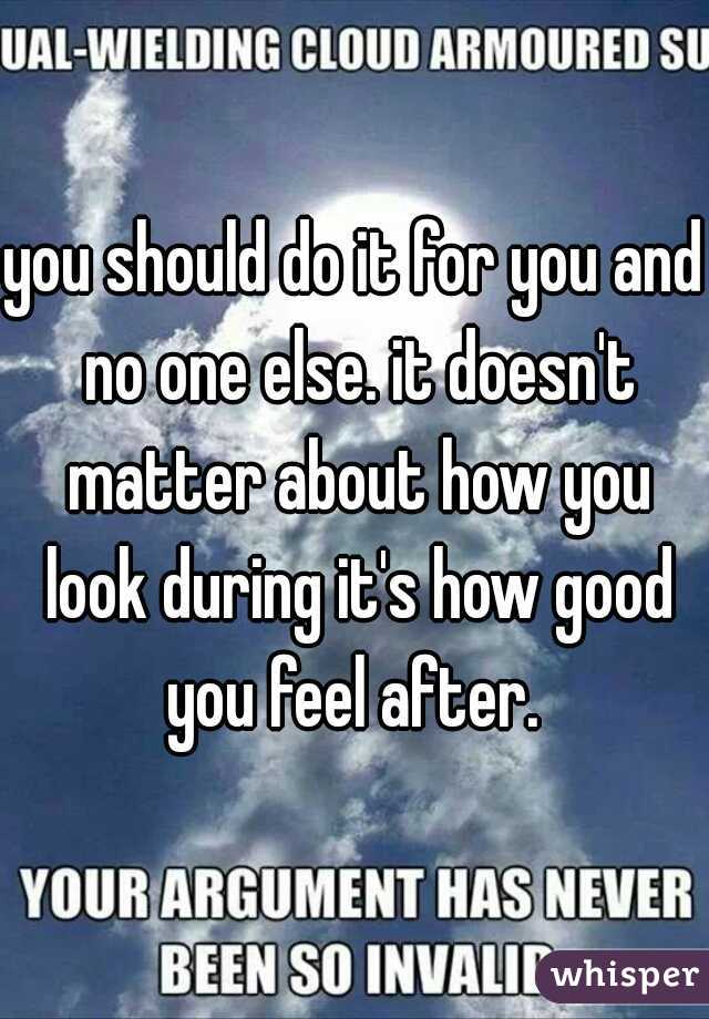 you should do it for you and no one else. it doesn't matter about how you look during it's how good you feel after. 