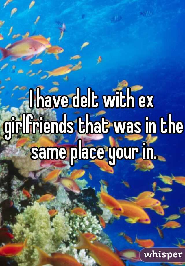 I have delt with ex girlfriends that was in the same place your in.