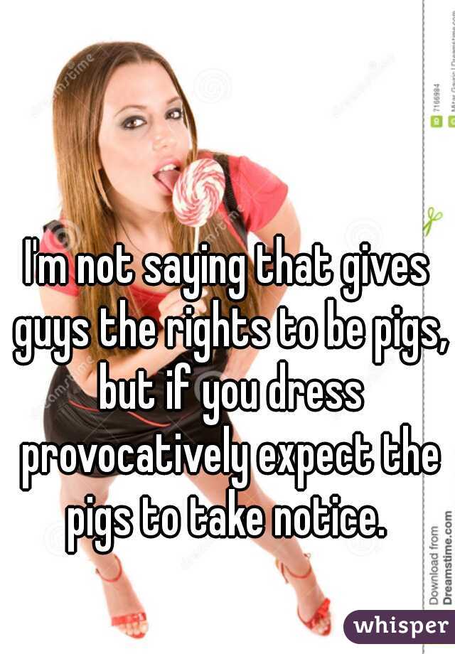 I'm not saying that gives guys the rights to be pigs, but if you dress provocatively expect the pigs to take notice. 