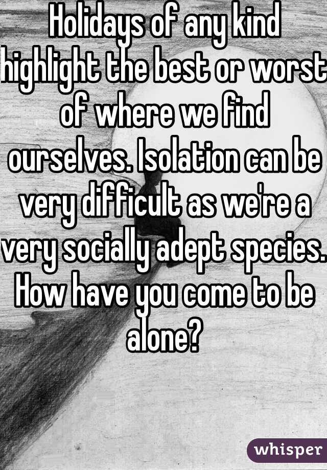 Holidays of any kind highlight the best or worst of where we find ourselves. Isolation can be very difficult as we're a very socially adept species. How have you come to be alone?