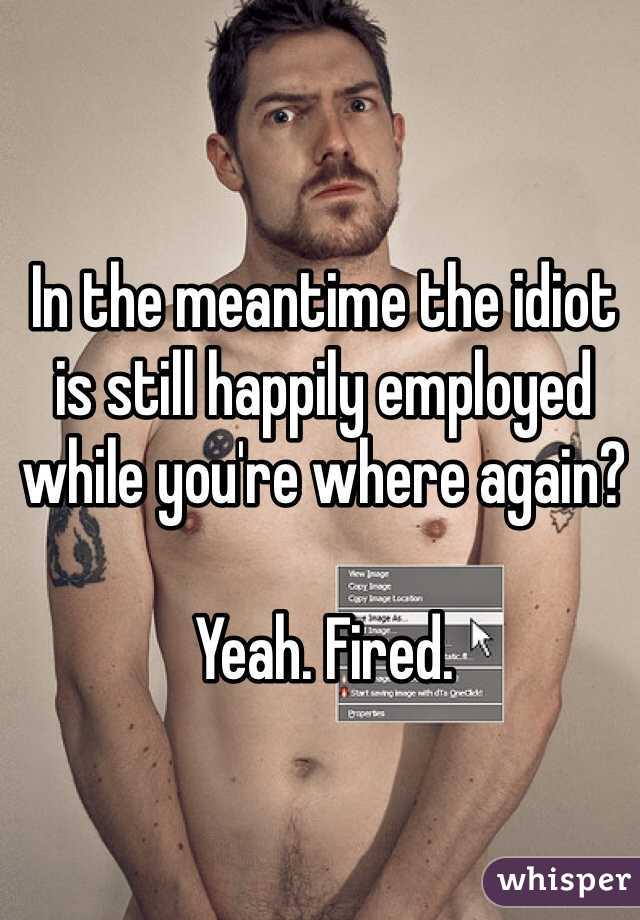 In the meantime the idiot is still happily employed while you're where again?

Yeah. Fired. 