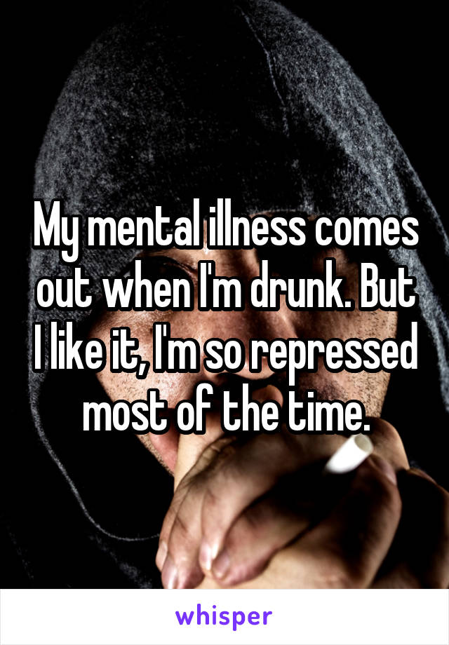 My mental illness comes out when I'm drunk. But I like it, I'm so repressed most of the time.