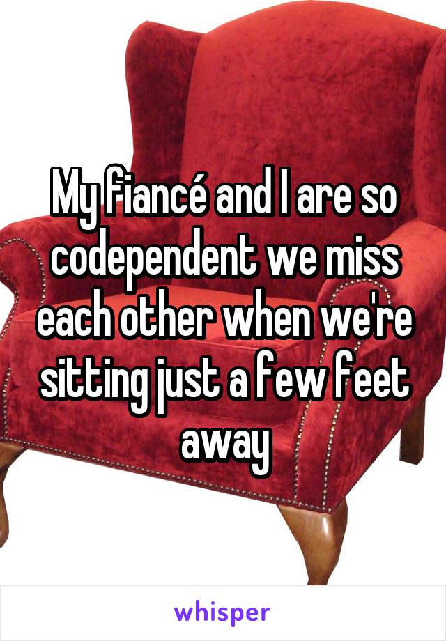 My fiancé and I are so codependent we miss each other when we're sitting just a few feet away