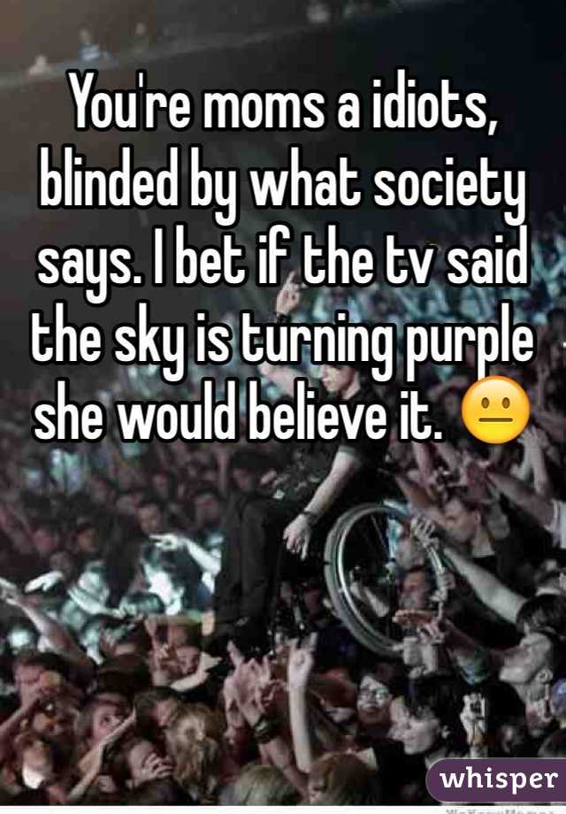You're moms a idiots, blinded by what society says. I bet if the tv said the sky is turning purple she would believe it. 😐