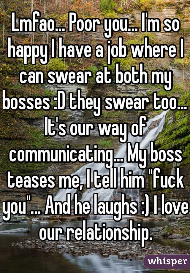 Lmfao... Poor you... I'm so happy I have a job where I can swear at both my bosses :D they swear too... It's our way of communicating... My boss teases me, I tell him "fuck you"... And he laughs :) I love our relationship. 