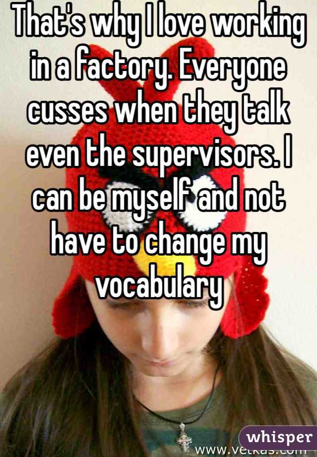 That's why I love working in a factory. Everyone cusses when they talk even the supervisors. I can be myself and not have to change my vocabulary