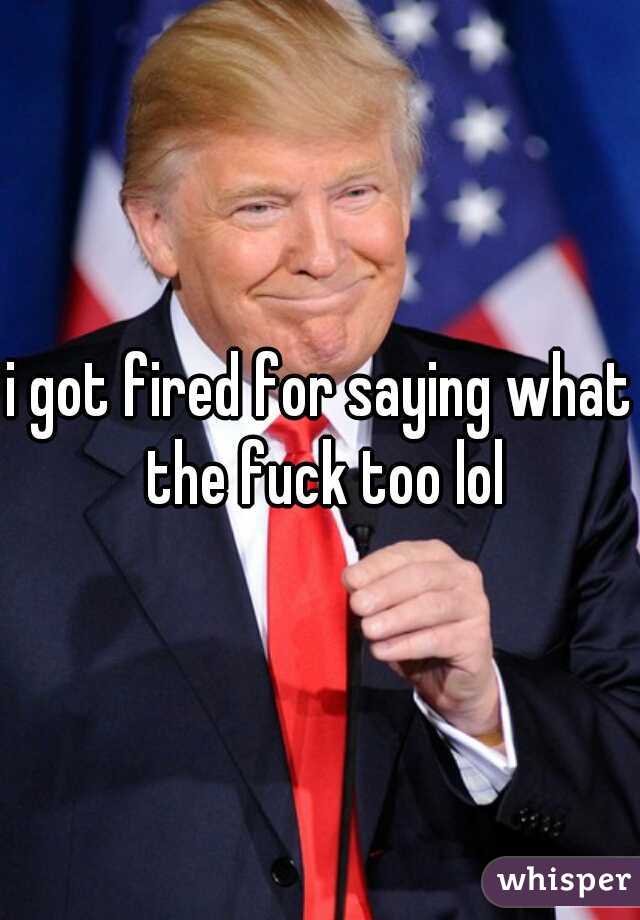 i got fired for saying what the fuck too lol