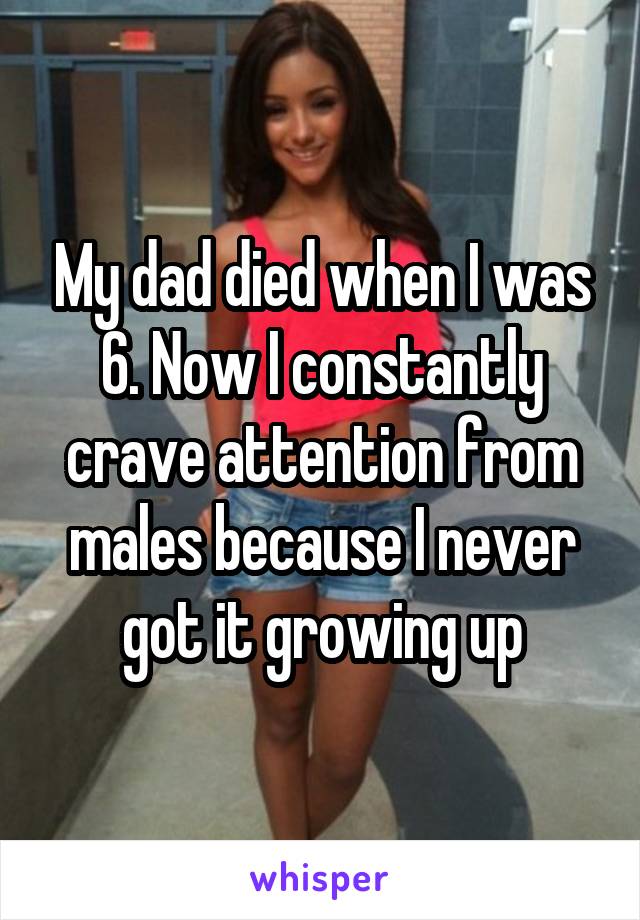 My dad died when I was 6. Now I constantly crave attention from males because I never got it growing up
