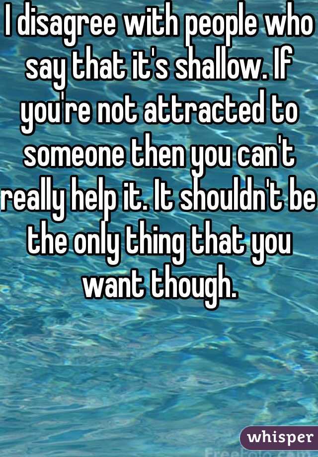 I disagree with people who say that it's shallow. If you're not attracted to someone then you can't really help it. It shouldn't be the only thing that you want though. 