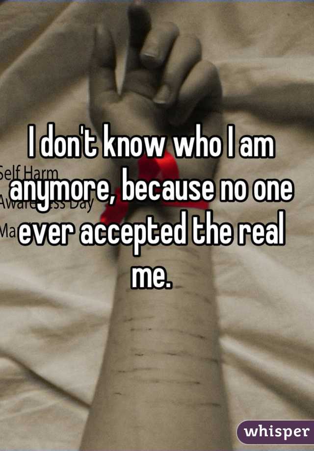 I don't know who I am anymore, because no one ever accepted the real me.