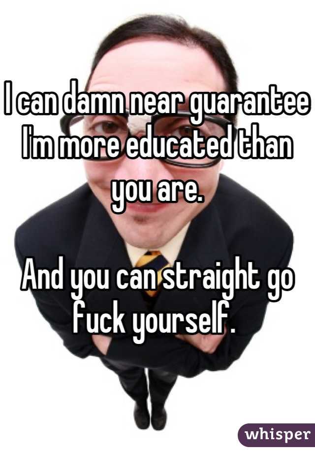 I can damn near guarantee I'm more educated than  you are. 

And you can straight go fuck yourself. 