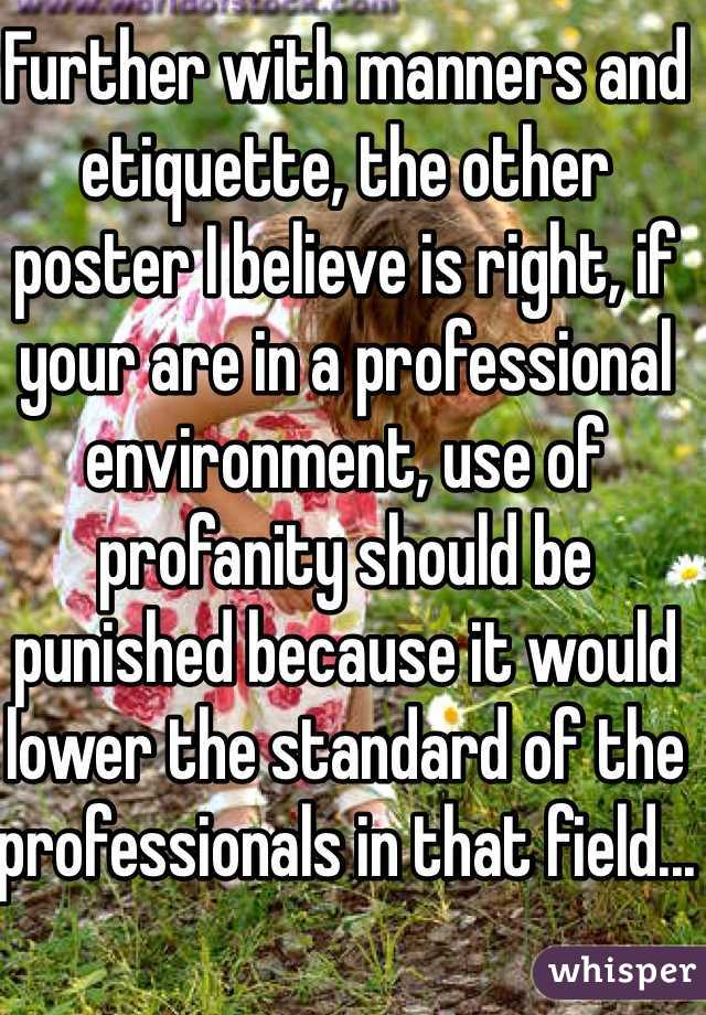 Further with manners and etiquette, the other poster I believe is right, if your are in a professional environment, use of profanity should be punished because it would lower the standard of the professionals in that field...