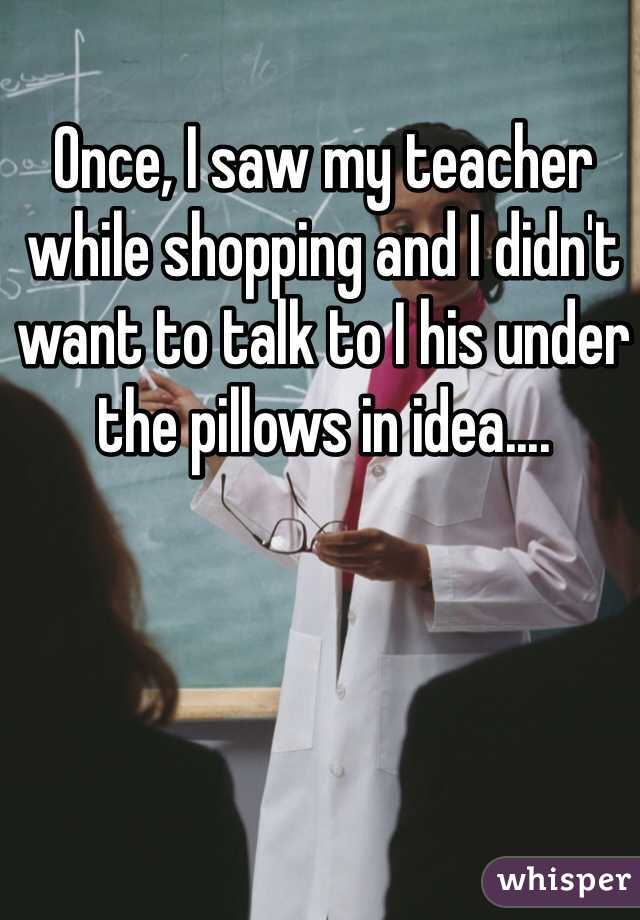 Once, I saw my teacher while shopping and I didn't want to talk to I his under the pillows in idea....