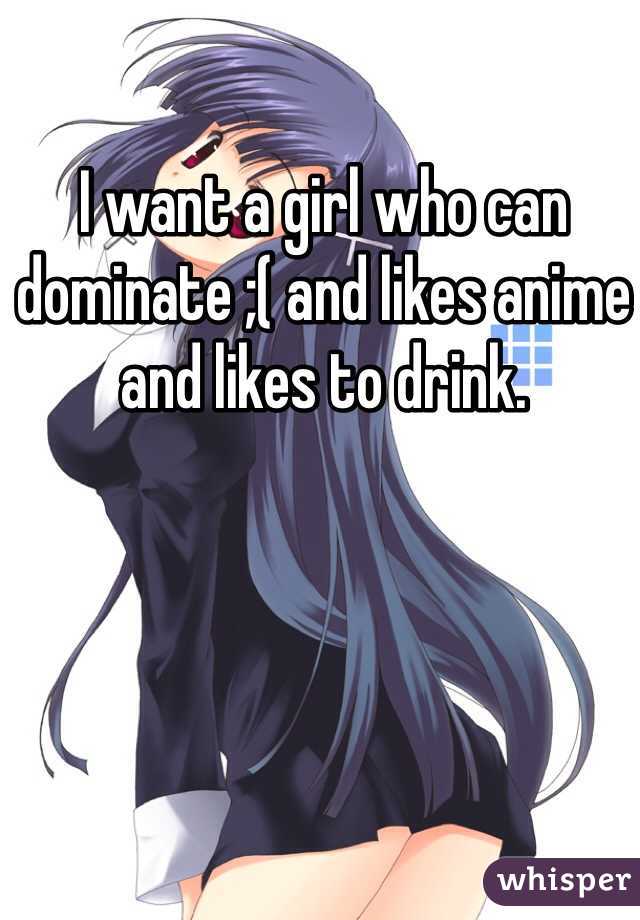 I want a girl who can dominate ;( and likes anime and likes to drink.