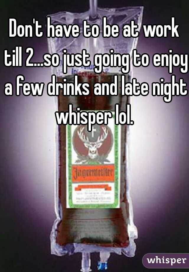 Don't have to be at work till 2...so just going to enjoy a few drinks and late night whisper lol. 