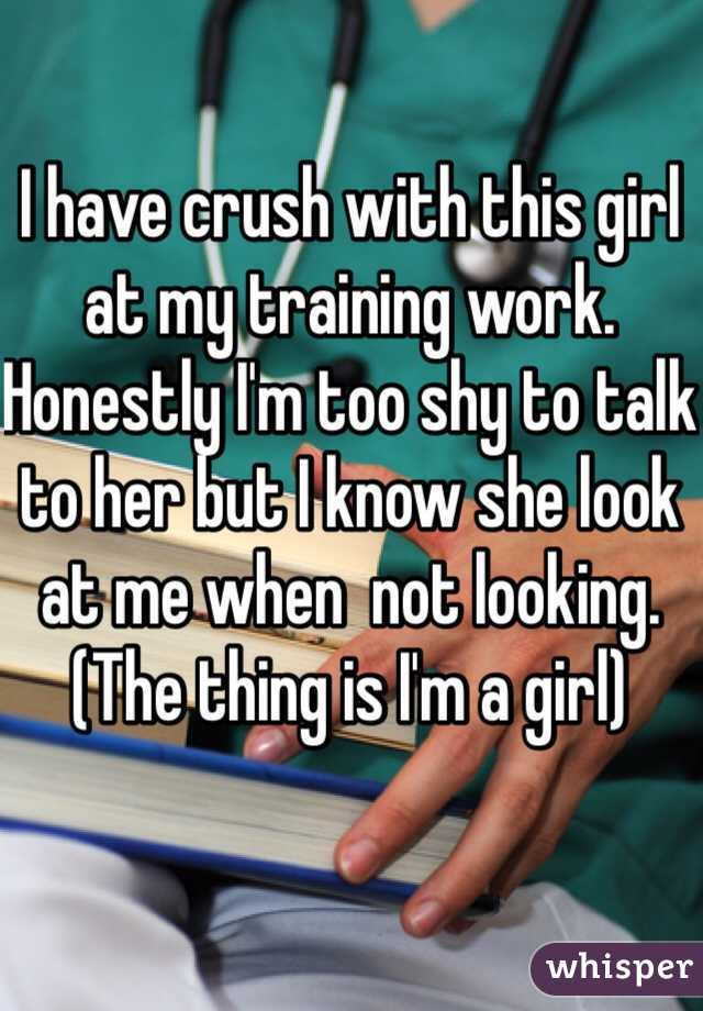 I have crush with this girl at my training work. Honestly I'm too shy to talk to her but I know she look at me when  not looking. (The thing is I'm a girl)