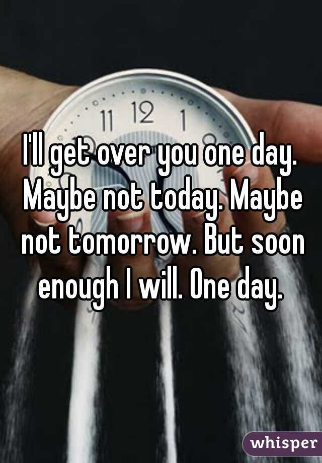 I'll get over you one day. Maybe not today. Maybe not tomorrow. But soon enough I will. One day. 
