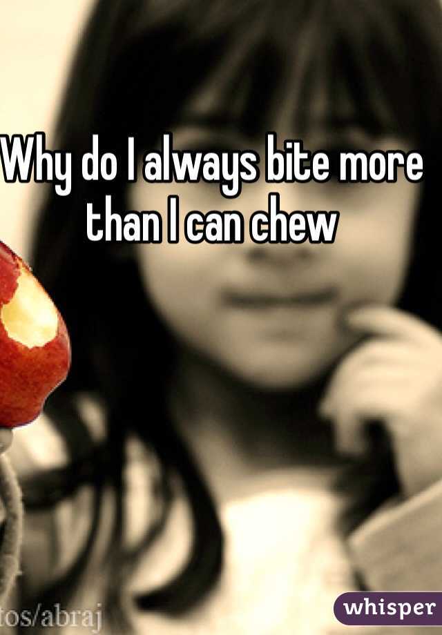                                                    Why do I always bite more than I can chew 