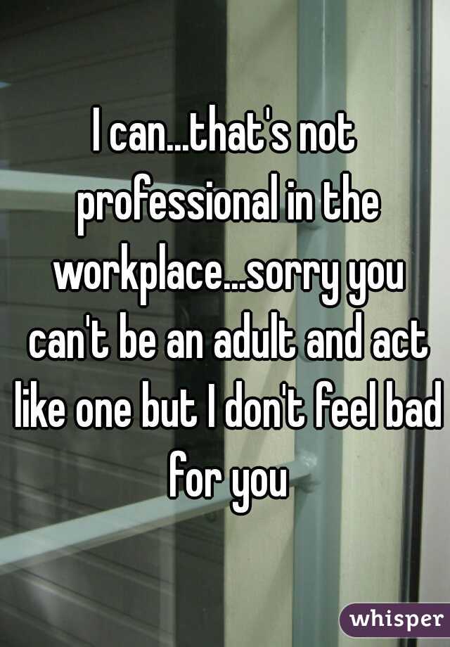 I can...that's not professional in the workplace...sorry you can't be an adult and act like one but I don't feel bad for you