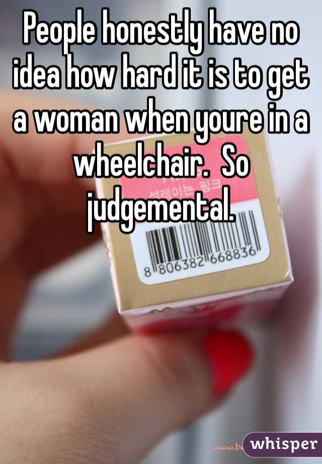 People honestly have no idea how hard it is to get a woman when youre in a wheelchair.  So judgemental. 