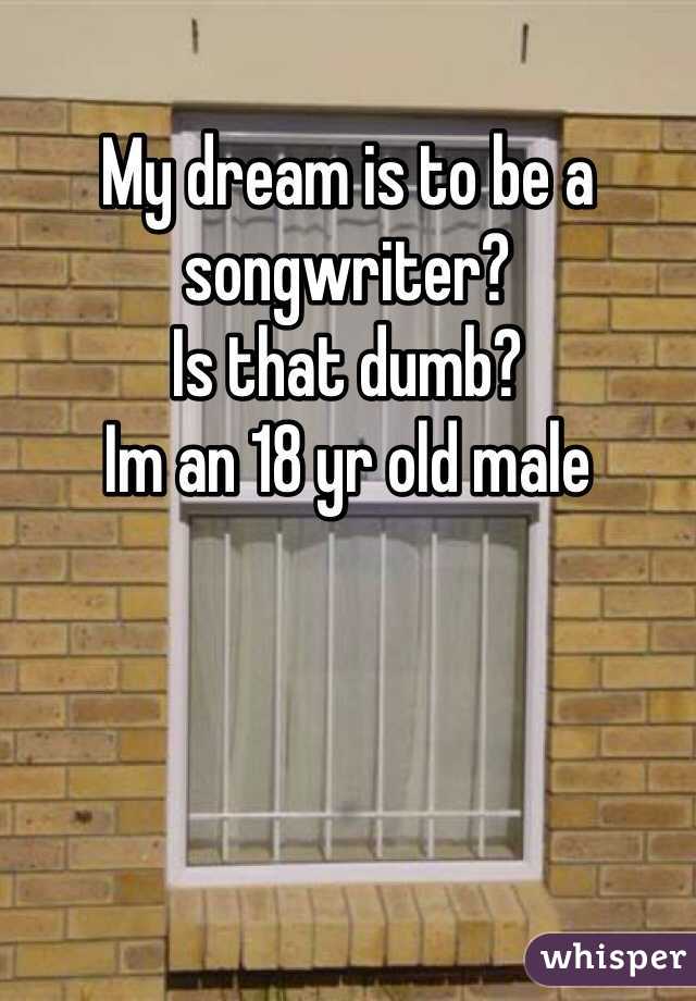 My dream is to be a songwriter? 
Is that dumb?
Im an 18 yr old male