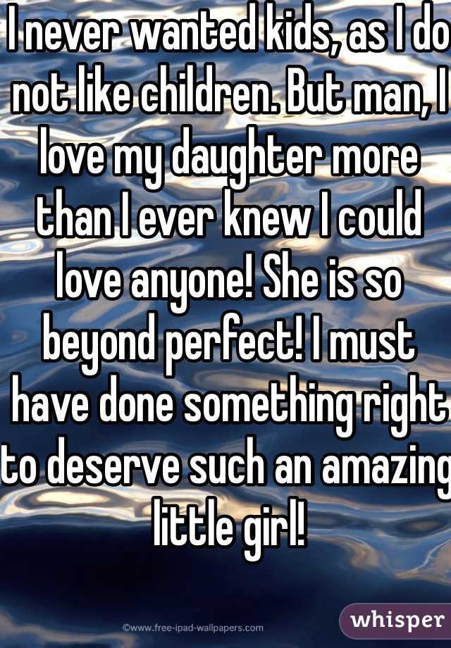 I never wanted kids, as I do not like children. But man, I love my daughter more than I ever knew I could love anyone! She is so beyond perfect! I must have done something right to deserve such an amazing little girl! 