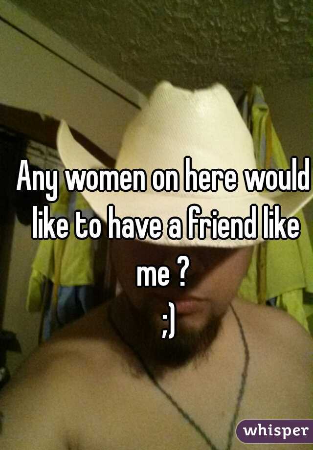 Any women on here would like to have a friend like me ? 
  ;)