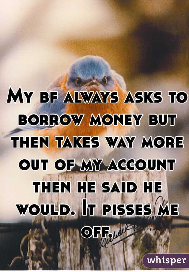 My bf always asks to borrow money but then takes way more out of my account then he said he would. It pisses me off. 