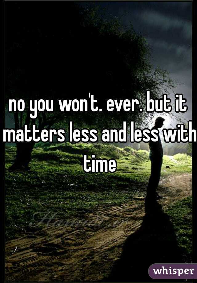 no you won't. ever. but it matters less and less with time