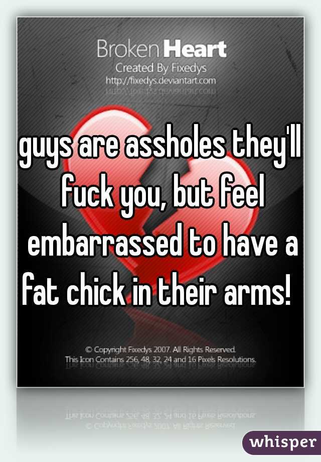 guys are assholes they'll fuck you, but feel embarrassed to have a fat chick in their arms!  