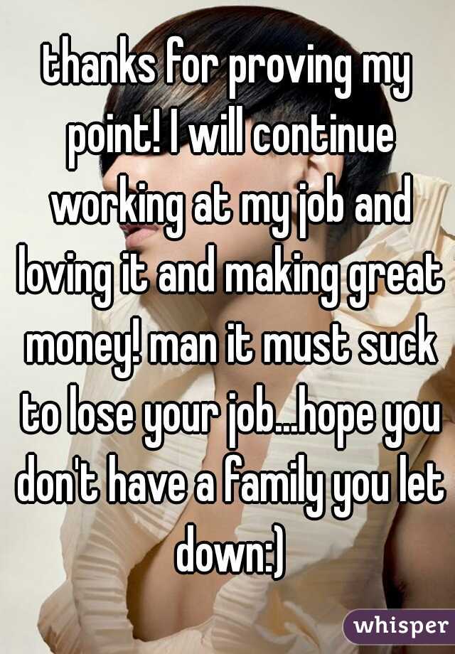 thanks for proving my point! I will continue working at my job and loving it and making great money! man it must suck to lose your job...hope you don't have a family you let down:)