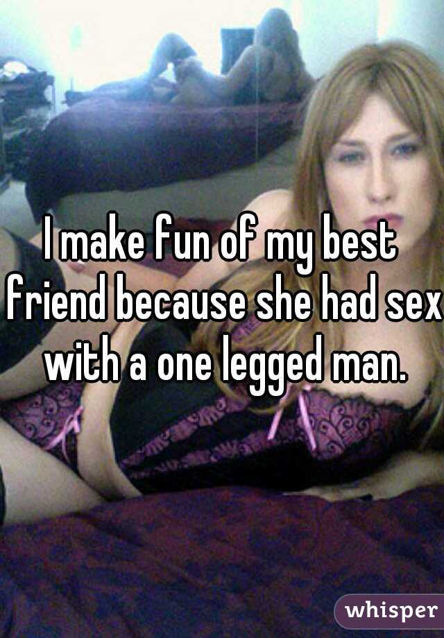 I make fun of my best friend because she had sex with a one legged man.