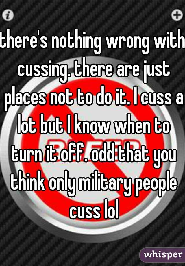 there's nothing wrong with cussing. there are just places not to do it. I cuss a lot but I know when to turn it off. odd that you think only military people cuss lol