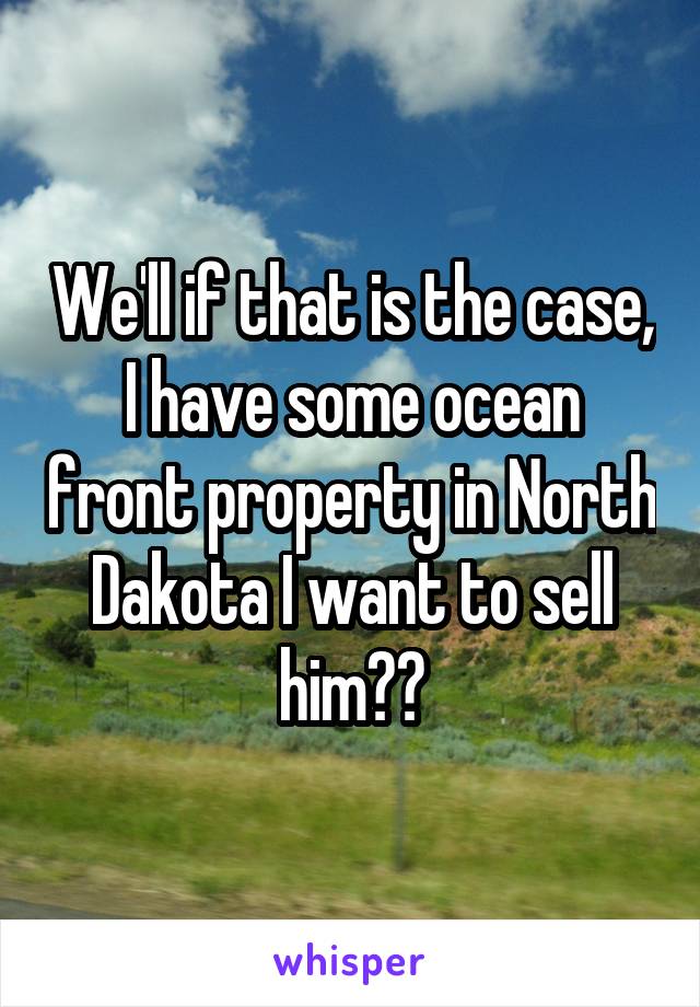 We'll if that is the case, I have some ocean front property in North Dakota I want to sell him㊗️
