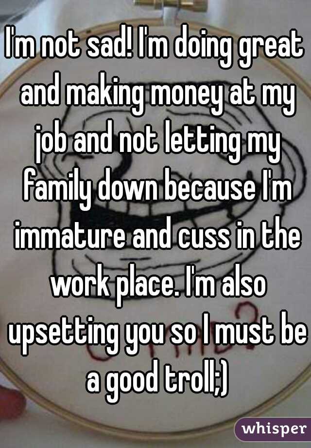 I'm not sad! I'm doing great and making money at my job and not letting my family down because I'm immature and cuss in the work place. I'm also upsetting you so I must be a good troll;)