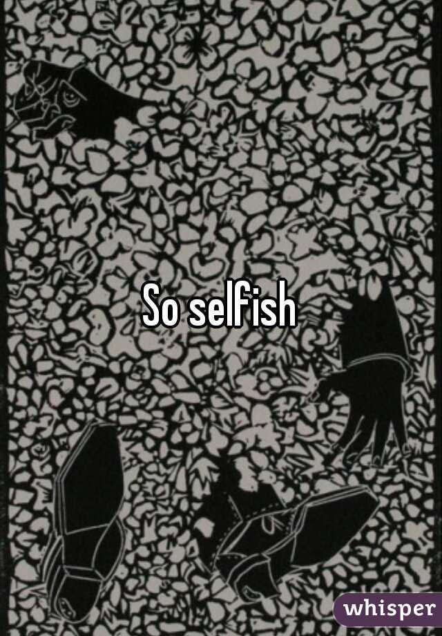 So selfish