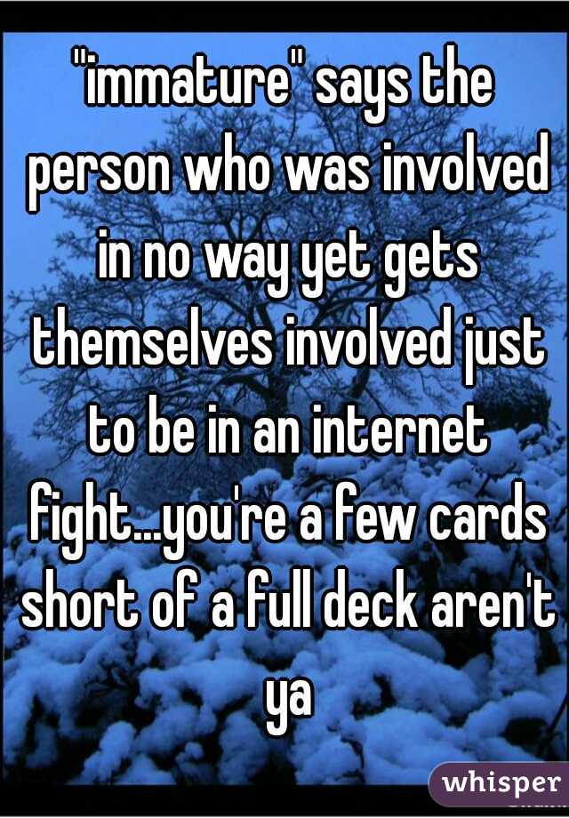 "immature" says the person who was involved in no way yet gets themselves involved just to be in an internet fight...you're a few cards short of a full deck aren't ya