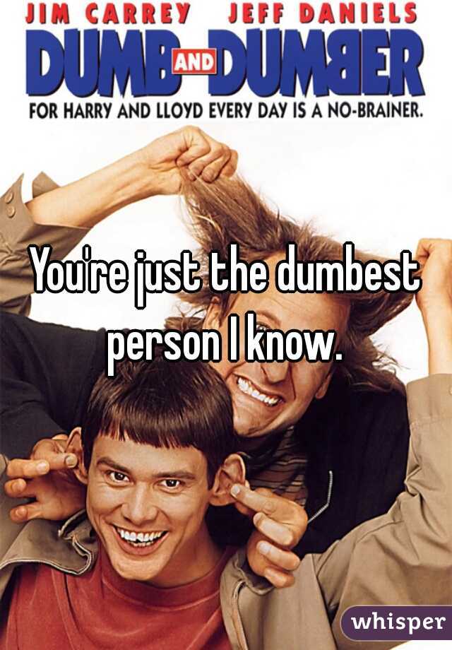 You're just the dumbest person I know. 