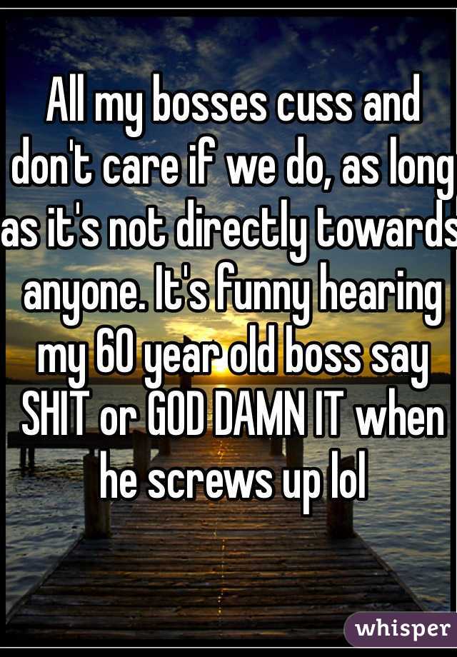 All my bosses cuss and don't care if we do, as long as it's not directly towards anyone. It's funny hearing my 60 year old boss say SHIT or GOD DAMN IT when he screws up lol