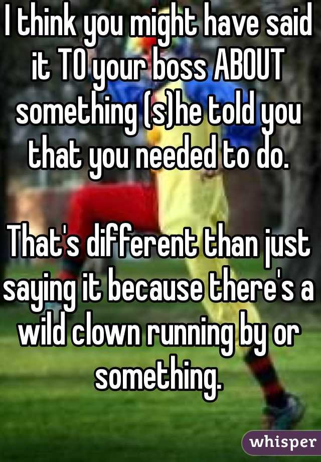 I think you might have said it TO your boss ABOUT something (s)he told you that you needed to do. 

That's different than just saying it because there's a wild clown running by or something.