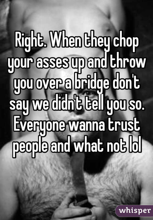 Right. When they chop your asses up and throw you over a bridge don't say we didn't tell you so. Everyone wanna trust people and what not lol