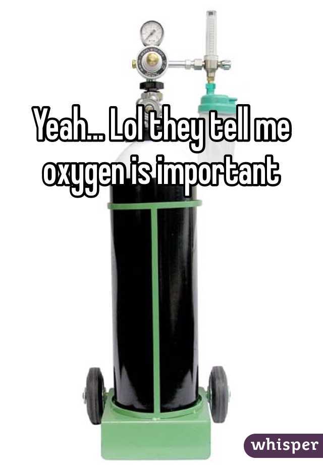 Yeah... Lol they tell me oxygen is important 