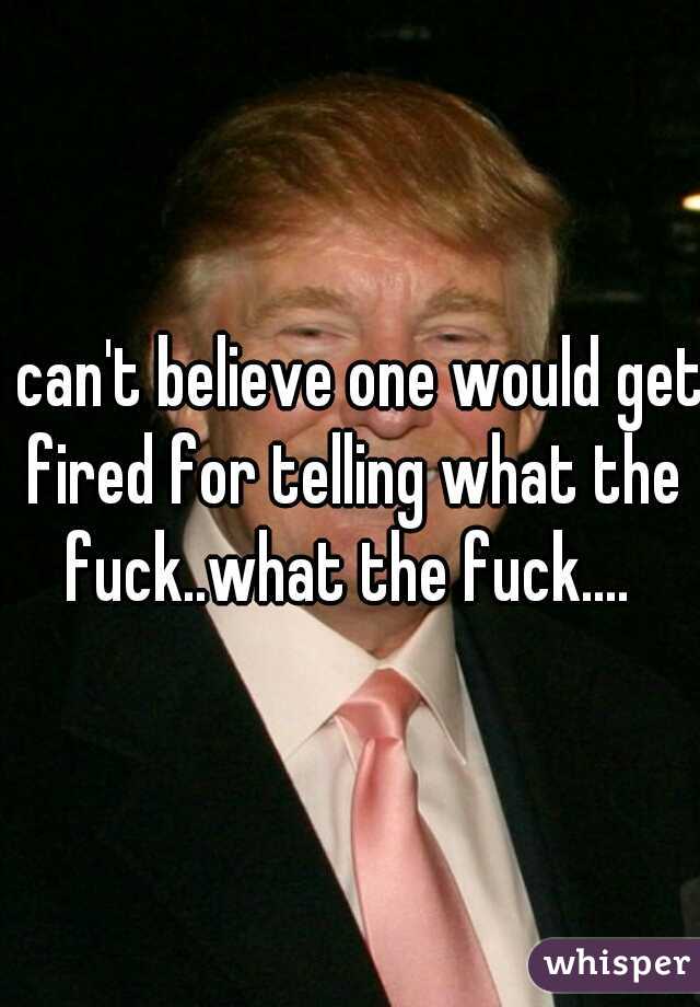 I can't believe one would get fired for telling what the fuck..what the fuck.... 