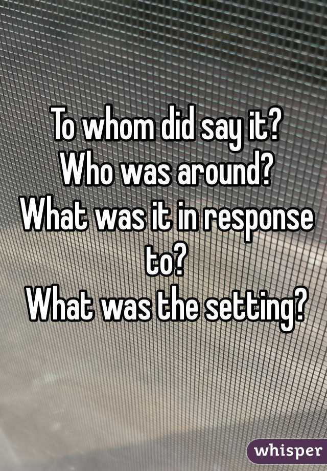 To whom did say it?
Who was around?
What was it in response to?
What was the setting?