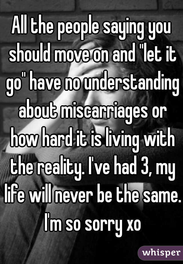 All the people saying you should move on and "let it go" have no understanding about miscarriages or how hard it is living with the reality. I've had 3, my life will never be the same. I'm so sorry xo