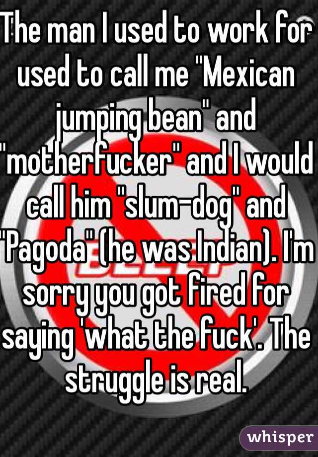 The man I used to work for used to call me "Mexican jumping bean" and "motherfucker" and I would call him "slum-dog" and "Pagoda" (he was Indian). I'm sorry you got fired for saying 'what the fuck'. The struggle is real.