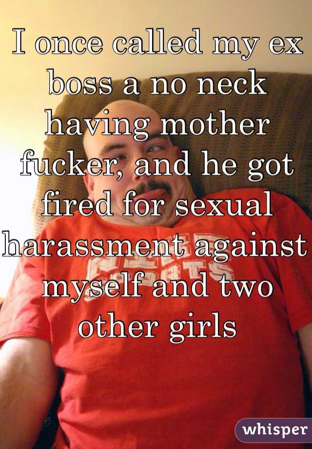I once called my ex boss a no neck having mother fucker, and he got fired for sexual harassment against myself and two other girls