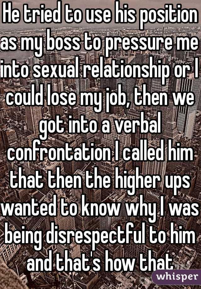 He tried to use his position as my boss to pressure me into sexual relationship or I could lose my job, then we got into a verbal confrontation I called him that then the higher ups wanted to know why I was being disrespectful to him and that's how that pandora a box was opened then come to find out he pulled that on two other coworkers