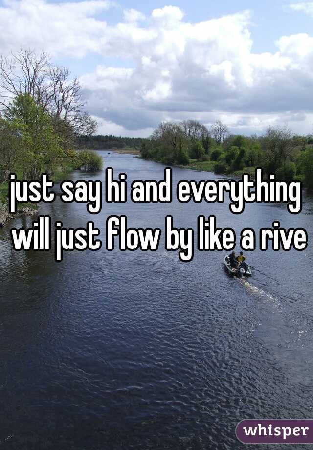 just say hi and everything will just flow by like a river